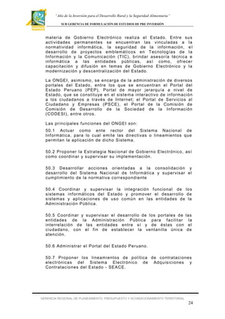 “Año de la Inversión para el Desarrollo Rural y la Seguridad Alimentaria”
SUB GERENCIA DE FORMULACIÓN DE ESTUDIOS DE PRE INVERSIÓN

materia de Gobierno Electrónico realiza el Estado. Entre sus
actividades permanentes se encuentr an las vinculadas a la
normatividad inf ormática, la seguridad de la inf ormación, e l
desarrollo de proyectos emblemát icos en Tecnolog ías de la
Inf ormación y la Comunicación (TIC), brindar asesor ía técnica e
inf ormática a las ent idades públicas, así como, of recer
capacitación y dif usión en t emas de Gobierno Electrónico y la
modernización y descentralización del Estado.
La ONGEI, asim ismo, se encarga de la administración de diversos
portales del Estado, entre los que se encuentran el Portal del
Estado Peruano ( PEP), Portal de mayor jerarquía a nivel de
Estado, que se constituye en el sist e ma interactivo de inf ormación
a los ciudadanos a través de Internet; el Portal de Ser vicios al
Ciudadano y Empresas ( PSCE), el Portal de la Com isión de
Comisión de Desarrollo de la Sociedad de la Inf ormación
(CODESI), entre otros.
Las principales f unciones del ONGEI son :
50.1 Actuar como ente rector del Sistema Nacional de
Inf ormática, para lo cual em ite las directivas o lineamientos que
permitan la aplicación de dicho Sistema.
50.2 Proponer la Est rategia Nacional de Gobierno Electrónico, as í
como coordin ar y super visar su implementación.
50.3 Desarrollar acciones orientadas a la consolidación y
desarrollo del Sistema Nacional de Informática y super visar el
cumplimiento de la normativa corr espondiente
50.4 Coordinar y super visar la integ ración f uncional de los
sistemas inf ormáticos del Estado y pr omover el desarr ollo de
sistemas y aplicaciones de uso común en las entidades de la
Administración Pública.
50.5 Coordinar y super visar el desarrollo de los portales de las
entidades de la Administración Pública para f acilit ar la
interrelación de las ent idades entre sí y de éstas con el
ciudadano, con el f in de establecer la vent anilla única de
atención.
50.6 Adm inistrar el Portal del Estado Peruano.
50.7 Proponer los lineam ient os de polít ica de contrataciones
electrónicas del Sistema Electrónico de Adquisiciones y
Contrataciones del Estado - SEACE.

GERENCIA REGIONAL DE PLANEAMIENTO, PRESUPUESTO Y ACONDICIONAMIENTO TERRITORIAL

24

 