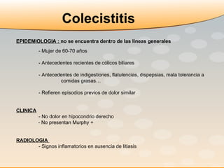 EPIDEMIOLOGIA :  no se encuentra dentro de las líneas generales - Mujer de 60-70 años   - Antecedentes recientes de cólicos biliares - Antecedentes de indigestiones, flatulencias, dispepsias, mala tolerancia a  comidas grasas… - Refieren episodios previos de dolor similar CLINICA   - No dolor en hipocondrio derecho - No presentan Murphy + RADIOLOGIA   - Signos inflamatorios en ausencia de litiasis Colecistitis 