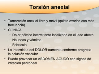 Tumoración anexial libre y móvil (quiste ovárico con más frecuencia) CLÍNICA: Dolor pélvico intermitente localizado en el lado afecto Náuseas y vómitos Febrícula La intensidad del DOLOR aumenta conforme progresa la oclusión vascular Puede provocar un ABDOMEN AGUDO con signos de irritación peritoneal Torsión anexial 