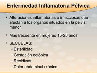 Enfermedad Inflamatoria Pélvica Alteraciones inflamatorias o infecciosas que afectan a los órganos situados en la pelvis menor Más frecuente en mujeres 15-25 años   SECUELAS:  Esterilidad Gestación ectópica Recidivas Dolor abdominal crónico 
