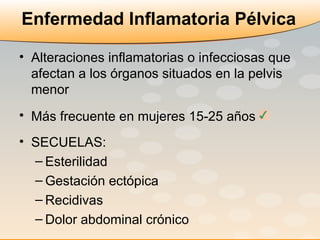 Enfermedad Inflamatoria Pélvica Alteraciones inflamatorias o infecciosas que afectan a los órganos situados en la pelvis menor Más frecuente en mujeres 15-25 años   SECUELAS:  Esterilidad Gestación ectópica Recidivas Dolor abdominal crónico 