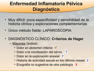 Enfermedad Inflamatoria Pélvica Diagnóstico Muy difícil: poca especificidad y sensibilidad de la historia clínica y exploraciones complementarias Único método fiable: LAPAROSCOPIA DIAGNÓSTICO CLÍNICO:  Criterios de Hager Mayores  (todos):  Dolor en abdomen inferior  Dolor a la movilización del cérvix  Dolor en la exploración anexial  Historia de actividad sexual en los últimos meses  Ecografía no sugestiva de otra patología  