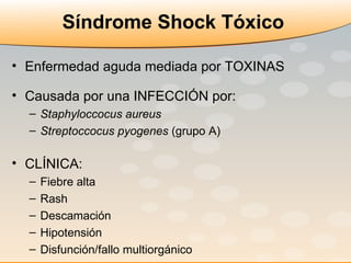 Síndrome Shock Tóxico Enfermedad aguda mediada por TOXINAS Causada por una INFECCIÓN por: Staphyloccocus aureus Streptoccocus pyogenes  (grupo A) CLÍNICA: Fiebre alta Rash Descamación Hipotensión Disfunción/fallo multiorgánico 