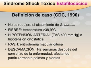 No se requiere el aislamiento de  S. aureus FIEBRE: temperatura >38,9°C  HIPOTENSIÓN ARTERIAL (TAS ≤90 mmHg) o hipotensión ortostática RASH: eritrodermia macular difusa DESCAMACIÓN: 1-2 semanas después del comienzo de la enfermedad, afectando particularmente palmas y plantas Síndrome Shock Tóxico  Estafilocócico Definición de caso (CDC, 1990) 