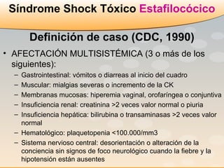 AFECTACIÓN MULTISISTÉMICA (3 o más de los siguientes): Gastrointestinal: vómitos o diarreas al inicio del cuadro Muscular: mialgias severas o incremento de la CK Membranas mucosas: hiperemia vaginal, orofaríngea o conjuntiva Insuficiencia renal: creatinina >2 veces valor normal o piuria Insuficiencia hepática: bilirubina o transaminasas >2 veces valor normal Hematológico: plaquetopenia <100.000/mm3 Sistema nervioso central: desorientación o alteración de la conciencia sin signos de foco neurológico cuando la fiebre y la hipotensión están ausentes  Síndrome Shock Tóxico  Estafilocócico Definición de caso (CDC, 1990) 