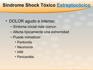 Síndrome Shock Tóxico  Estreptocócico DOLOR agudo e intenso: Síntoma inicial más común  Afecta típicamente una extremidad Puede mimetizar: Peritonitis  Neumonía IAM  Pericarditis 