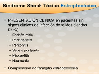 Síndrome Shock Tóxico  Estreptocócico PRESENTACIÓN CLÍNICA en pacientes sin signos clínicos de infección de tejidos blandos (20%): Endoftalmitis Perihepatitis Peritonitis  Sepsis postparto Miocarditis Neumonía Complicación de faringitis estreptocócica 