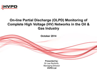 On-line Partial Discharge (OLPD) Monitoring of
Complete High Voltage (HV) Networks in the Oil &
Gas Industry
October 2014
Presented by:
Dr Lee Renforth,
Managing Director
HVPD Ltd
 