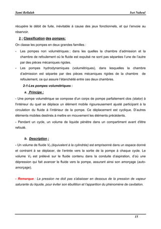 Sami Bellalah Iset Nabeul
15
récupère le débit de fuite, inévitable à cause des jeux fonctionnels, et qui l’envoie au
réservoir.
2 : Classification des pompes:
On classe les pompes en deux grandes familles :
- Les pompes non volumétriques ; dans les quelles la chambre d’admission et la
chambre de refoulement où le fluide est expulsé ne sont pas séparées l’une de l’autre
par des pièces mécaniques rigides.
- Les pompes hydrodynamiques (volumétriques), dans lesquelles la chambre
d’admission est séparée par des pièces mécaniques rigides de la chambre de
refoulement, ce qui assure l’étanchéité entre ces deux chambres.
2-1-Les pompes volumétriques :
a. Principe :
- Une pompe volumétrique se compose d'un corps de pompe parfaitement clos (stator) à
l'intérieur du quel se déplace un élément mobile rigoureusement ajusté participant à la
circulation du fluide à l’intérieur de la pompe. Ce déplacement est cyclique. D’autres
éléments mobiles destinés à mettre en mouvement les éléments précédents.
- Pendant un cycle, un volume de liquide pénètre dans un compartiment avant d'être
refoulé.
b. Description :
- Un volume de fluide V0 (équivalent à la cylindrée) est emprisonné dans un espace donné
et contraint à se déplacer, de l’entrée vers la sortie de la pompe à chaque cycle. Le
volume V0 est prélevé sur le fluide contenu dans la conduite d’aspiration, d’où une
dépression qui fait avancer le fluide vers la pompe, assurant ainsi son amorçage (auto-
amorçage).
- Remarque : La pression ne doit pas s’abaisser en dessous de la pression de vapeur
saturante du liquide, pour éviter son ébullition et l’apparition du phénomène de cavitation.
 
