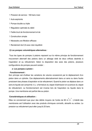 Sami Bellalah Iset Nabeul
20
! Pression de service : 160 bars maxi
! Auto-aspirante
! Pompe double ou triple
! Régulation optimale du débit
! Faible bruit de fonctionnement et de
! Construction simple
! Nécessite une filtration efficace
! Rendement de 0,9 avec rotor équilibré
3) Les pompes volumétriques alternatives :
Tous les types de pompes à pistons reposent sur le même principe de fonctionnement
mouvement alternatif des pistons dans un alésage doté de deux orifices destinés à
l’aspiration et au refoulement. Selon la disposition des axes des pistons, plusieurs
configurations de pompes peuvent exister :
a- Les pompes à piston :
Fonctionnement :
Son principe est d'utiliser les variations de volume occasionné par le déplacement d'un
piston dans un cylindre. Ces déplacements alternativement dans un sens ou dans l'autre
produisent des phases d’aspiration et de refoulement. Quand le piston se déplace dans un
sens le liquide est comprimé: il y a fermeture du clapet d'admission et ouverture du clapet
de refoulement. Le fonctionnement est inverse lors de l'aspiration du liquide dans la
pompe. Une membrane est parfois liée au piston.
Caractéristiques et utilisation :
Elles ne conviennent que pour des débits moyens de l’ordre de 80 m
3
.h
-1
. L'intérêt des
membranes est l'utilisation avec des produits chimiques corrosifs, abrasifs ou acides. La
pression au refoulement peut aller jusqu'à 25 bars.
 