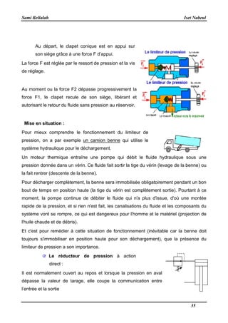Sami Bellalah
Au départ, le clapet conique est en appui sur
son siège grâce à une force F d’appui.
La force F est réglée par le ressort de
de réglage.
Au moment ou la force F2 dépasse progressivement la
force F1, le clapet recule de son siège, libérant et
autorisant le retour du fluide sans pression au réservoir
Mise en situation :
Pour mieux comprendre le fonctionnement du limiteur de
pression, on a par exemple
système hydraulique pour le déchargement.
Un moteur thermique entraîne une pompe qui débit le fluide hydraulique sous une
pression donnée dans un vérin. Ce fluide fait sortir la tige du vérin (levage de la benne) ou
la fait rentrer (descente de la benne).
Pour décharger complètement, la benne sera immobilisée obligatoirement pendant un bon
bout de temps en position haute (la tige du vérin est co
moment, la pompe continue de débiter le fluide qui n'a plus d'issue, d'où une montée
rapide de la pression, et si rien n'est fait, les canalisations du fluide et les composants du
système vont se rompre, ce qui est dangere
l'huile chaude et de débris).
Et c'est pour remédier à cette situation de fonctionnement (inévitable car la benne doit
toujours s'immobiliser en position haute pour son déchargement), que la présence du
limiteur de pression a son importance.
Le réducteur de pression
direct :
Il est normalement ouvert au repos et lorsque la pression en aval
dépasse la valeur de tarage, elle coupe la communication entre
l’entrée et la sortie
Au départ, le clapet conique est en appui sur
son siège grâce à une force F d’appui.
La force F est réglée par le ressort de pression et la vis
Au moment ou la force F2 dépasse progressivement la
force F1, le clapet recule de son siège, libérant et
autorisant le retour du fluide sans pression au réservoir.
Pour mieux comprendre le fonctionnement du limiteur de
pression, on a par exemple un camion benne qui utilise le
système hydraulique pour le déchargement.
Un moteur thermique entraîne une pompe qui débit le fluide hydraulique sous une
un vérin. Ce fluide fait sortir la tige du vérin (levage de la benne) ou
la fait rentrer (descente de la benne).
Pour décharger complètement, la benne sera immobilisée obligatoirement pendant un bon
bout de temps en position haute (la tige du vérin est complètement sortie). Pourtant à ce
moment, la pompe continue de débiter le fluide qui n'a plus d'issue, d'où une montée
rapide de la pression, et si rien n'est fait, les canalisations du fluide et les composants du
système vont se rompre, ce qui est dangereux pour l'homme et le matériel (projection de
Et c'est pour remédier à cette situation de fonctionnement (inévitable car la benne doit
toujours s'immobiliser en position haute pour son déchargement), que la présence du
r de pression a son importance.
Le réducteur de pression à action
Il est normalement ouvert au repos et lorsque la pression en aval
dépasse la valeur de tarage, elle coupe la communication entre
Iset Nabeul
35
Un moteur thermique entraîne une pompe qui débit le fluide hydraulique sous une
un vérin. Ce fluide fait sortir la tige du vérin (levage de la benne) ou
Pour décharger complètement, la benne sera immobilisée obligatoirement pendant un bon
mplètement sortie). Pourtant à ce
moment, la pompe continue de débiter le fluide qui n'a plus d'issue, d'où une montée
rapide de la pression, et si rien n'est fait, les canalisations du fluide et les composants du
ux pour l'homme et le matériel (projection de
Et c'est pour remédier à cette situation de fonctionnement (inévitable car la benne doit
toujours s'immobiliser en position haute pour son déchargement), que la présence du
 