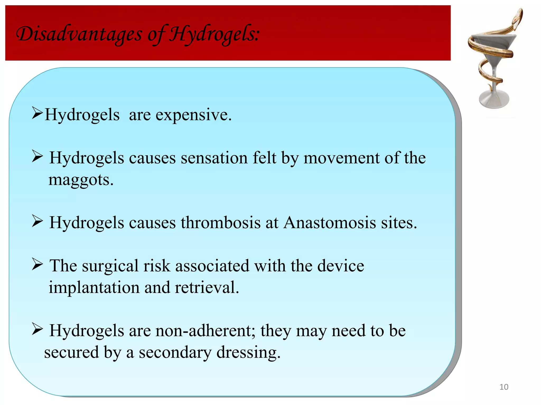 Disadvantages of Hydrogels:  Hydrogels  are expensive. Hydrogels causes sensation felt by movement of the  maggots. Hydrogels causes thrombosis at Anastomosis sites. The surgical risk associated with the device  implantation and retrieval. Hydrogels are non-adherent; they may need to be  secured by a secondary dressing. 