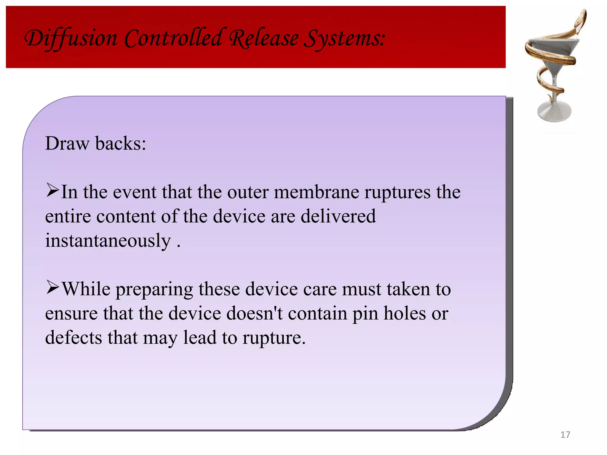 Draw backs: In the event that the outer membrane ruptures the entire content of the device are delivered instantaneously . While preparing these device care must taken to ensure that the device doesn't contain pin holes or defects that may lead to rupture. Diffusion Controlled Release Systems: 