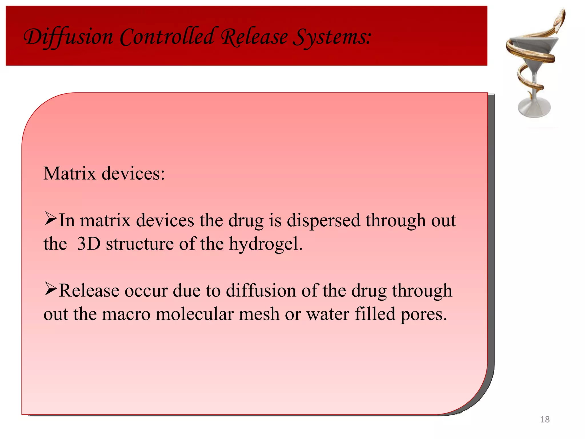 Matrix devices: In matrix devices the drug is dispersed through out the  3D structure of the hydrogel. Release occur due to diffusion of the drug through out the macro molecular mesh or water filled pores.  Diffusion Controlled Release Systems: 