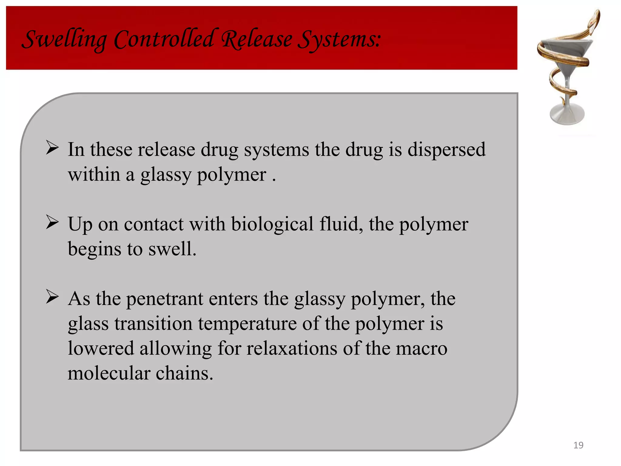 In these release drug systems the drug is dispersed within a glassy polymer . Up on contact with biological fluid, the polymer begins to swell. As the penetrant enters the glassy polymer, the glass transition temperature of the polymer is lowered allowing for relaxations of the macro molecular chains. Swelling Controlled Release Systems: 