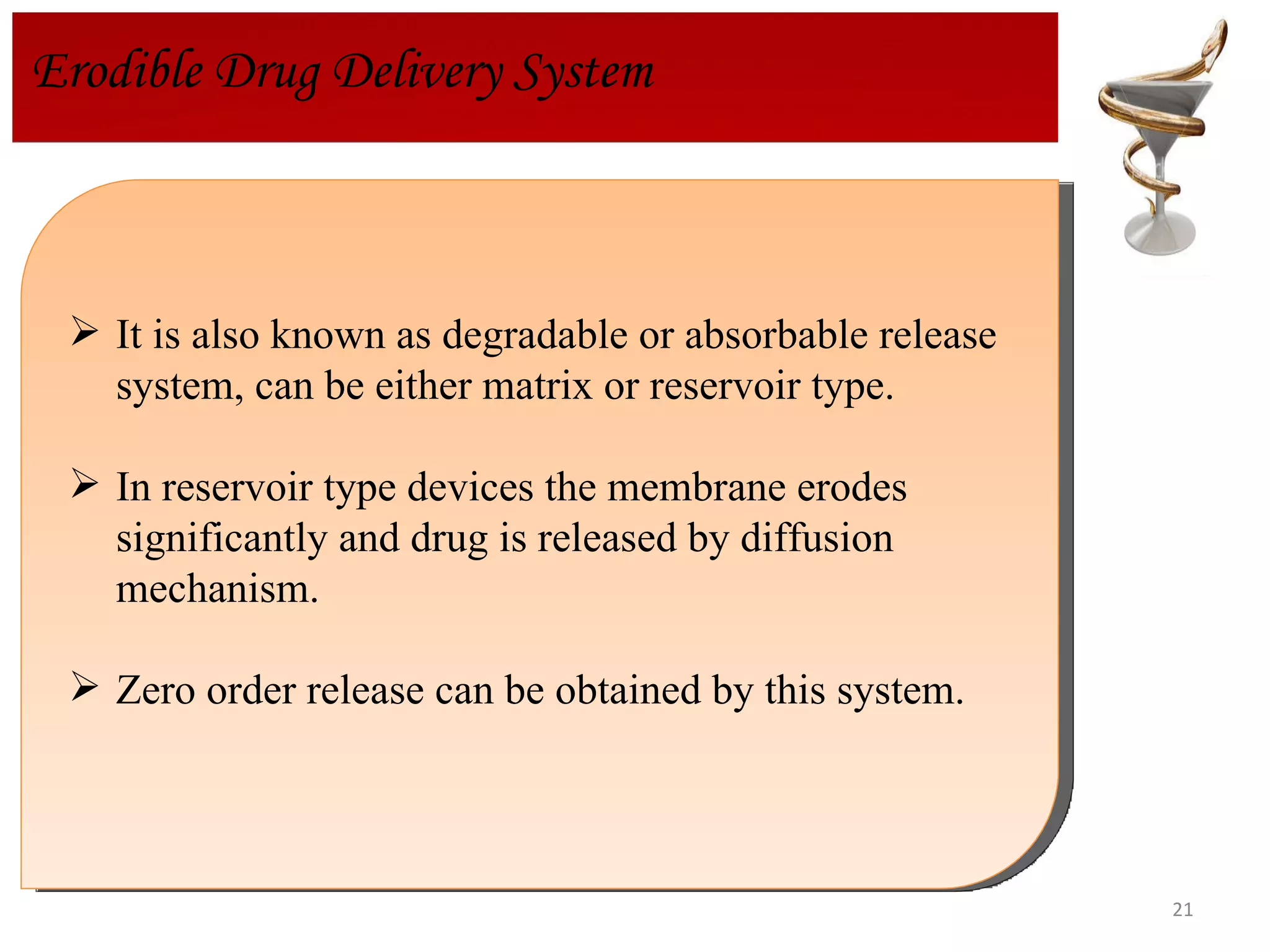 It is also known as degradable or absorbable release system, can be either matrix or reservoir type. In reservoir type devices the membrane erodes significantly and drug is released by diffusion mechanism. Zero order release can be obtained by this system. Erodible Drug Delivery System 