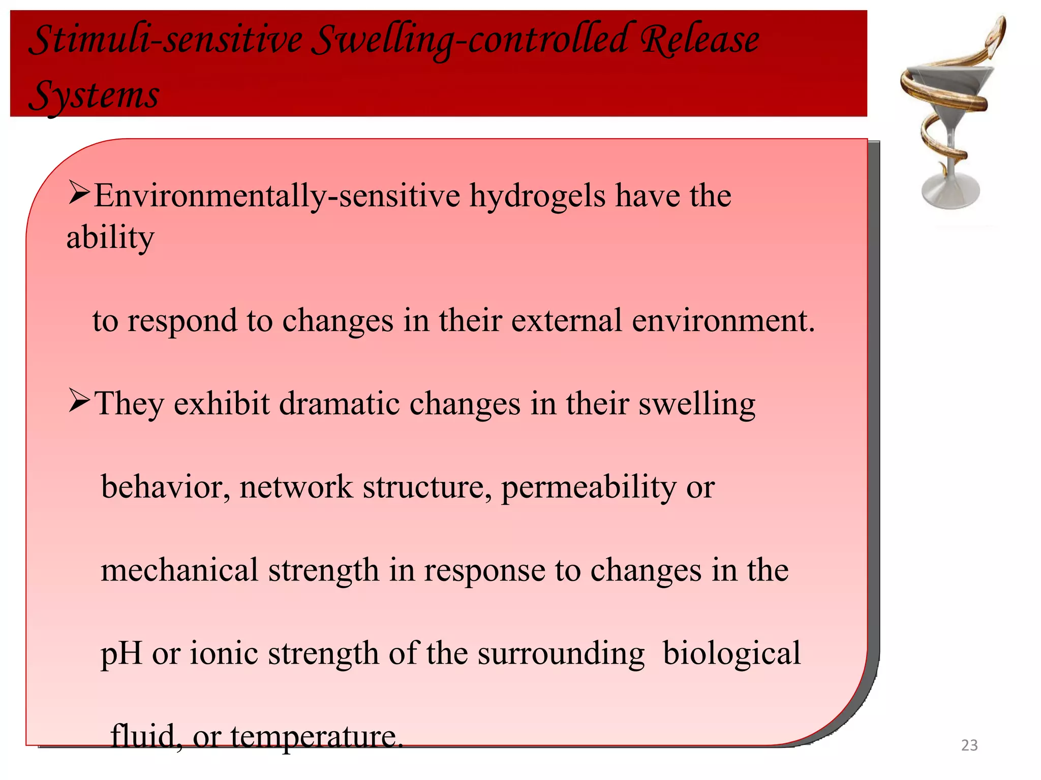 Stimuli-sensitive Swelling-controlled Release  Systems Environmentally-sensitive hydrogels have the ability  to respond to changes in their external environment.  They exhibit dramatic changes in their swelling  behavior, network structure, permeability or  mechanical strength in response to changes in the pH or ionic strength of the surrounding  biological fluid, or temperature.  