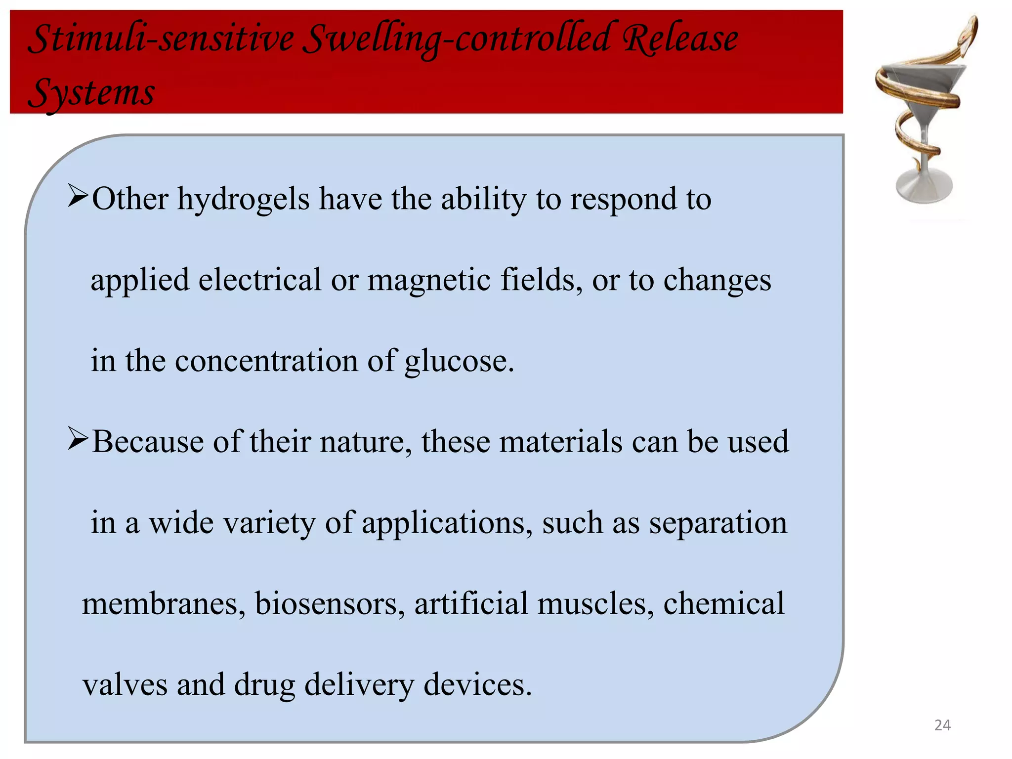 Stimuli-sensitive Swelling-controlled Release  Systems Other hydrogels have the ability to respond to applied electrical or magnetic fields, or to changes in the concentration of glucose. Because of their nature, these materials can be used in a wide variety of applications, such as separation  membranes, biosensors, artificial muscles, chemical  valves and drug delivery devices. 