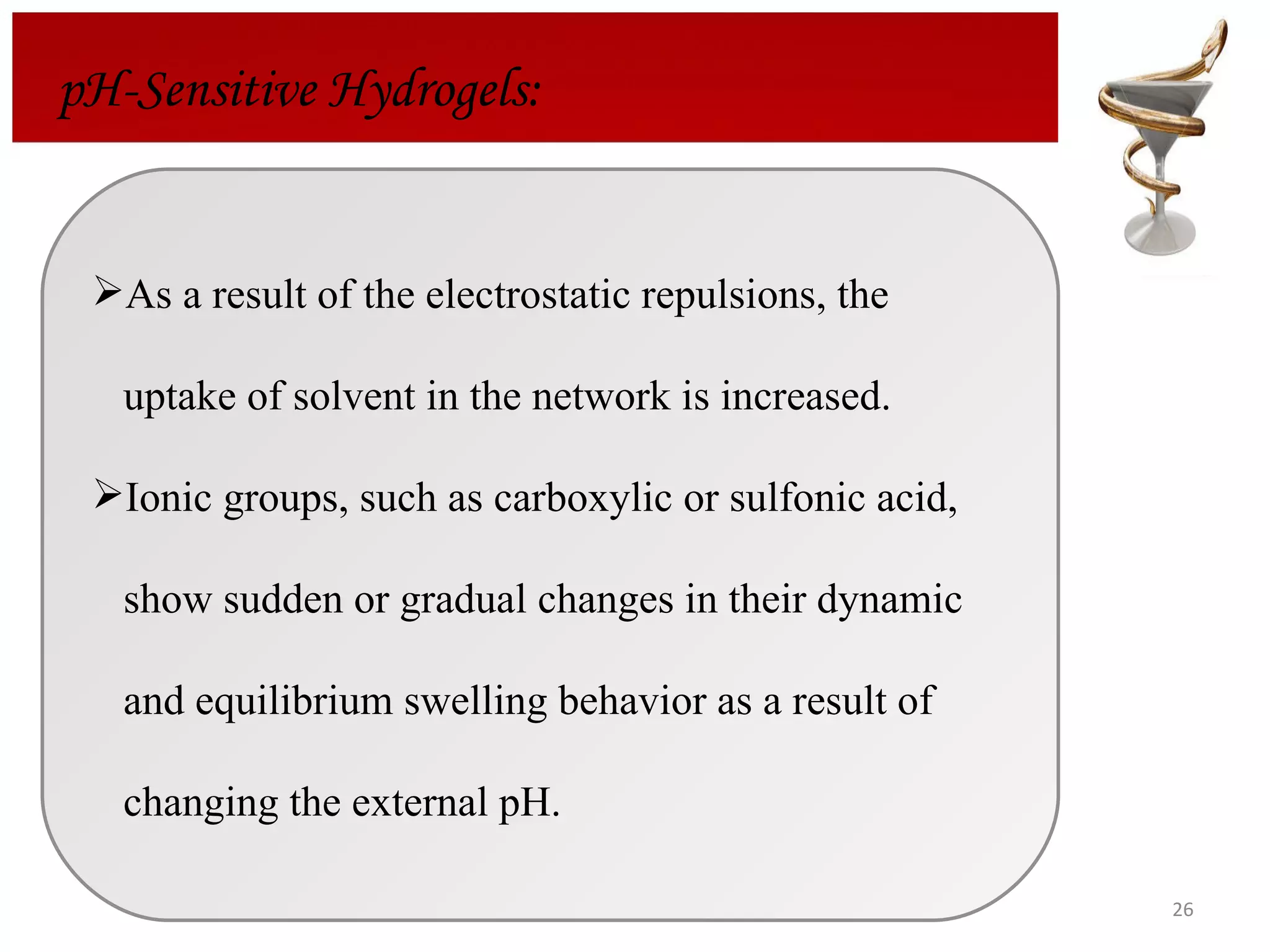 pH-Sensitive Hydrogels: As a result of the electrostatic repulsions, the  uptake of solvent in the network is increased. Ionic groups, such as carboxylic or sulfonic acid,  show sudden or gradual changes in their dynamic  and equilibrium swelling behavior as a result of  changing the external pH.  