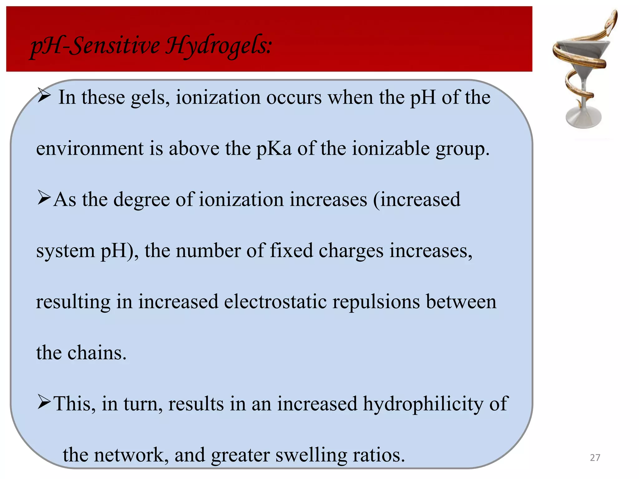 pH-Sensitive Hydrogels: In these gels, ionization occurs when the pH of the environment is above the pKa of the ionizable group. As the degree of ionization increases (increased system pH), the number of fixed charges increases,  resulting in increased electrostatic repulsions between  the chains. This, in turn, results in an increased hydrophilicity of  the network, and greater swelling ratios. 
