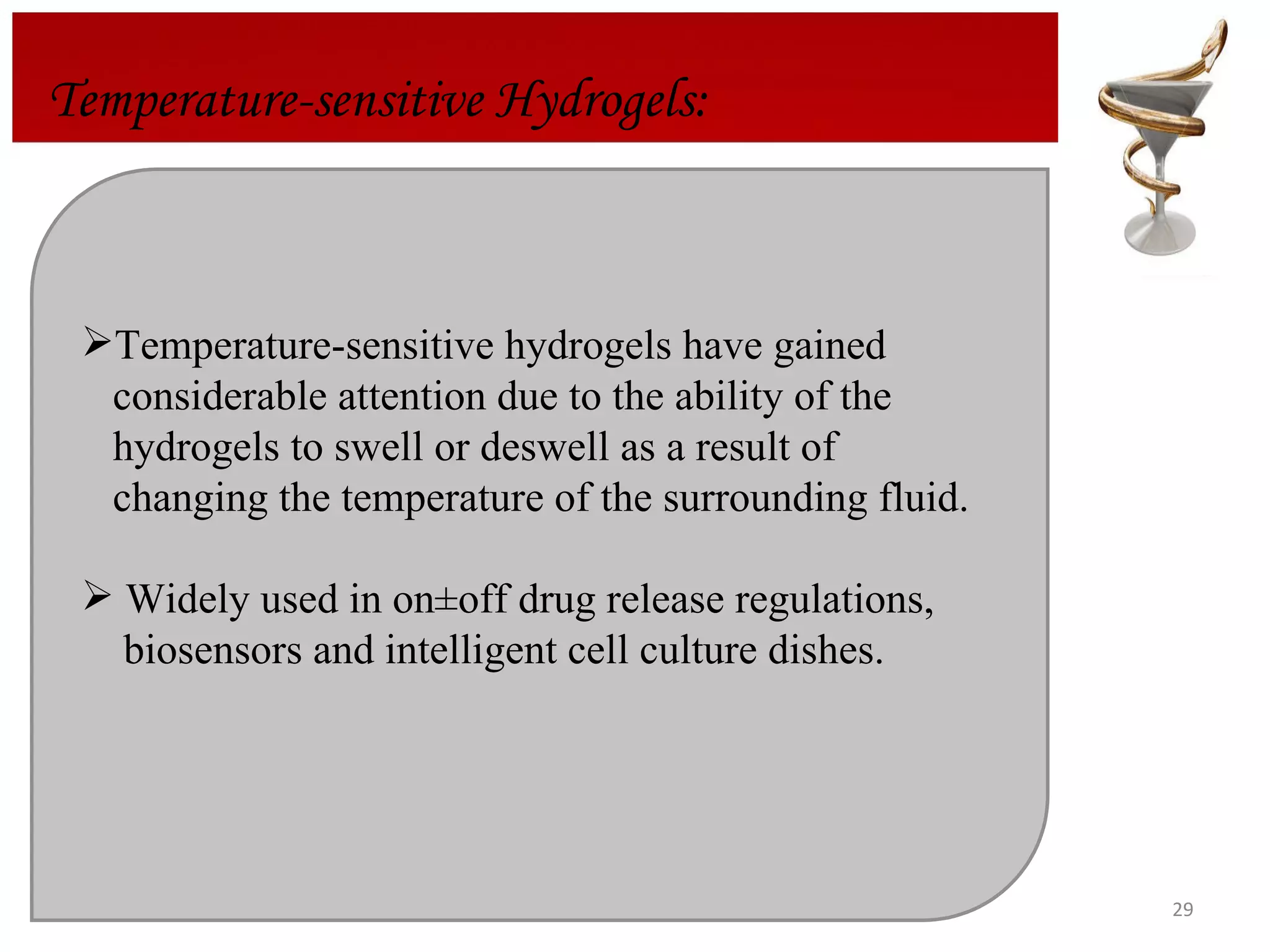 Temperature-sensitive Hydrogels: Temperature-sensitive hydrogels have gained  considerable attention due to the ability of the  hydrogels to swell or deswell as a result of  changing the temperature of the surrounding fluid.  Widely used in on±off drug release regulations,  biosensors and  intelligent cell culture dishes. 