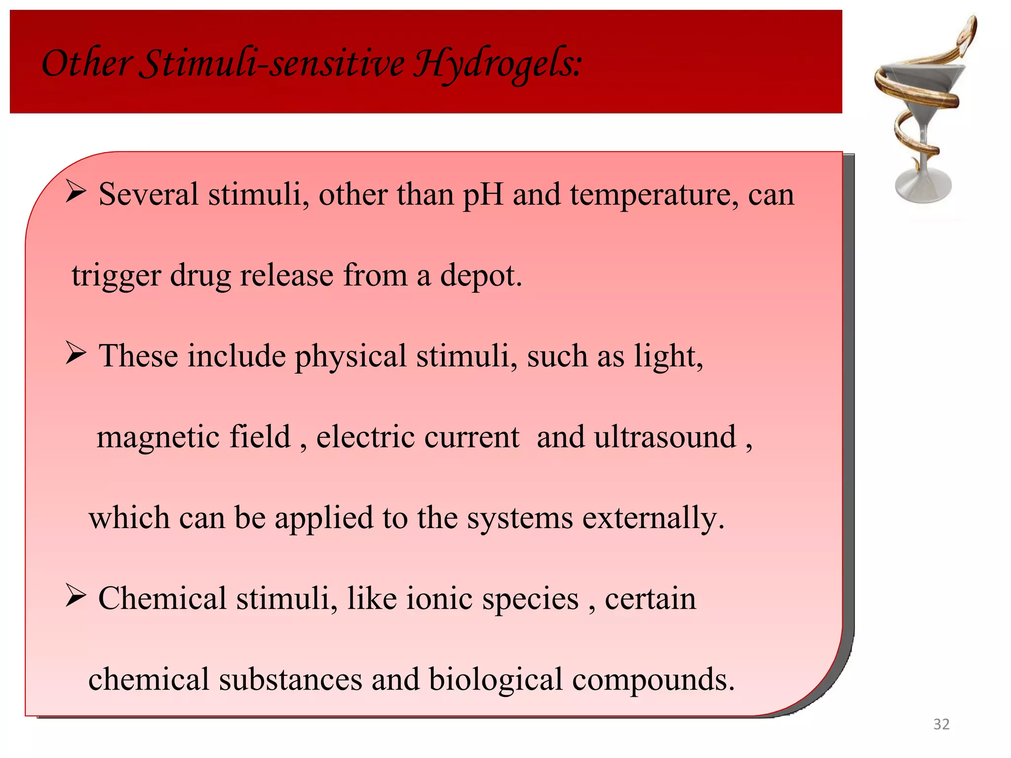 Other Stimuli-sensitive Hydrogels: Several stimuli, other than pH and temperature, can  trigger drug release from a depot.  These include physical stimuli, such as light,  magnetic field , electric current  and ultrasound ,  which can be applied to the systems externally. Chemical stimuli, like ionic species , certain  chemical substances and biological compounds. 