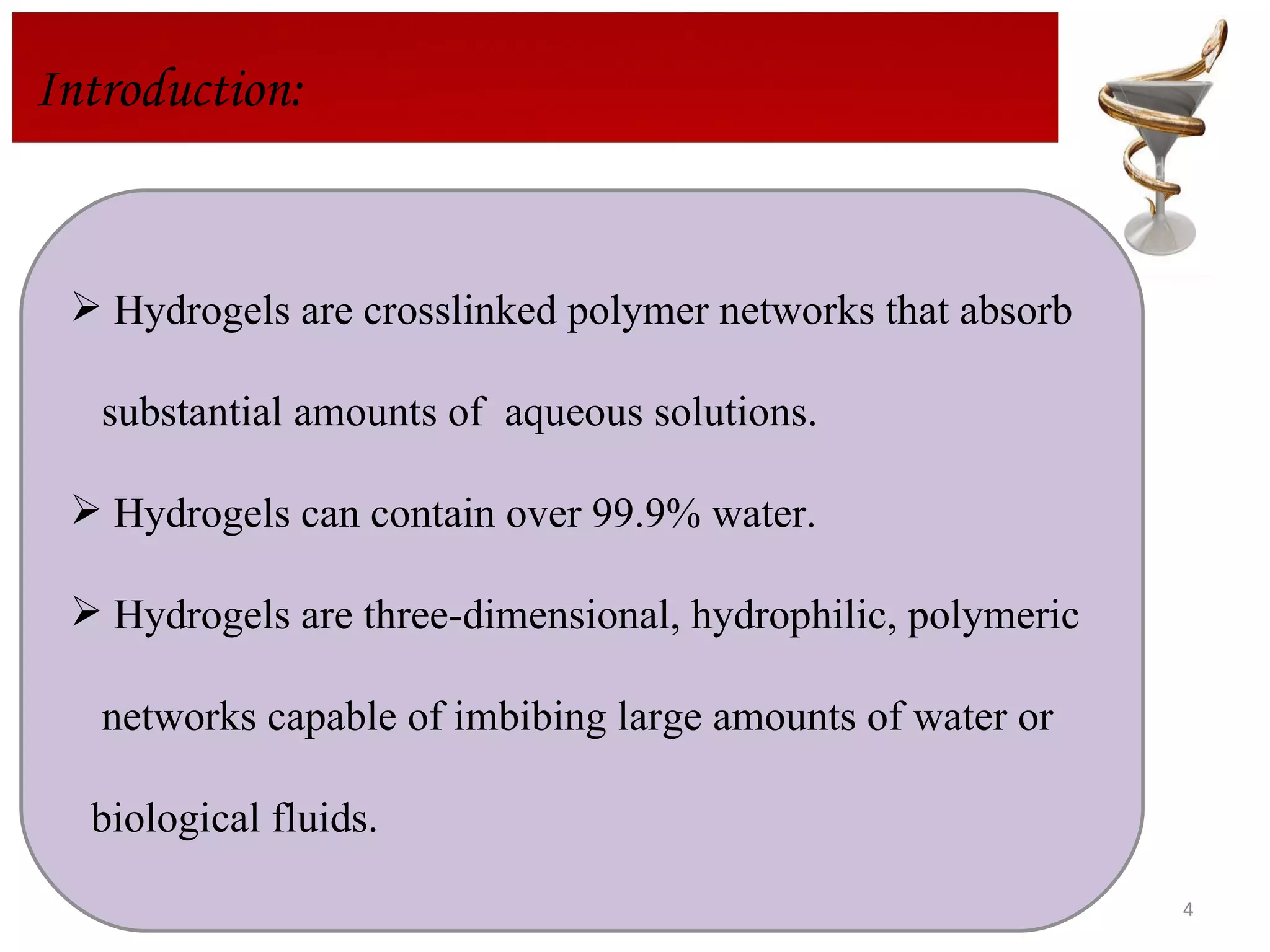 Introduction: Hydrogels are crosslinked polymer networks that absorb  substantial amounts of  aqueous solutions. Hydrogels can contain over 99.9% water. Hydrogels are three-dimensional, hydrophilic, polymeric networks capable of imbibing large amounts of water or  biological fluids.  