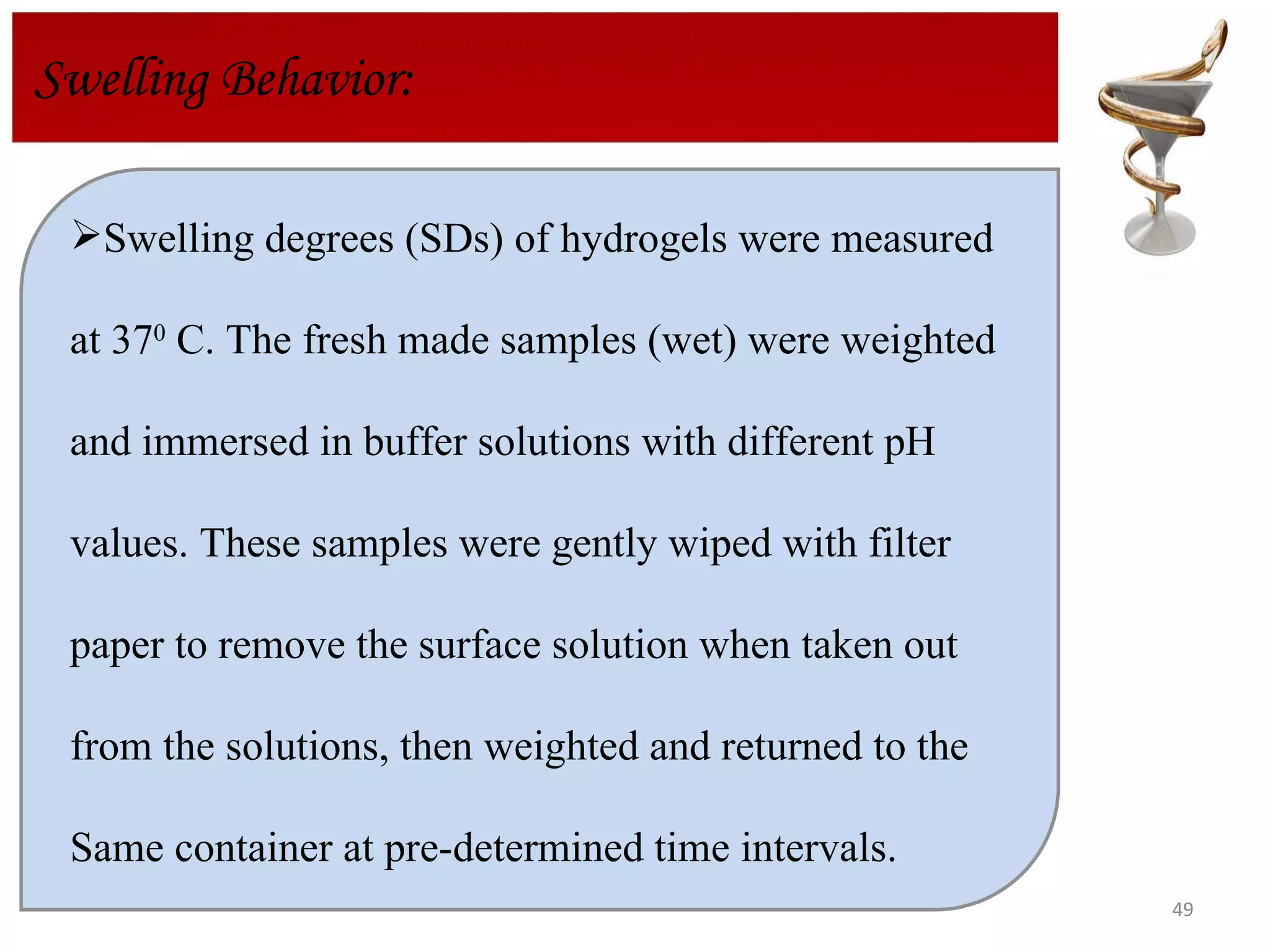 Swelling degrees (SDs) of hydrogels were measured  at 37 0  C. The fresh made samples (wet) were weighted  and immersed in buffer solutions with different pH values. These samples were gently wiped with filter  paper to remove the surface solution when taken out  from the solutions, then weighted and returned to the  Same container at pre-determined time intervals.  Swelling Behavior: 