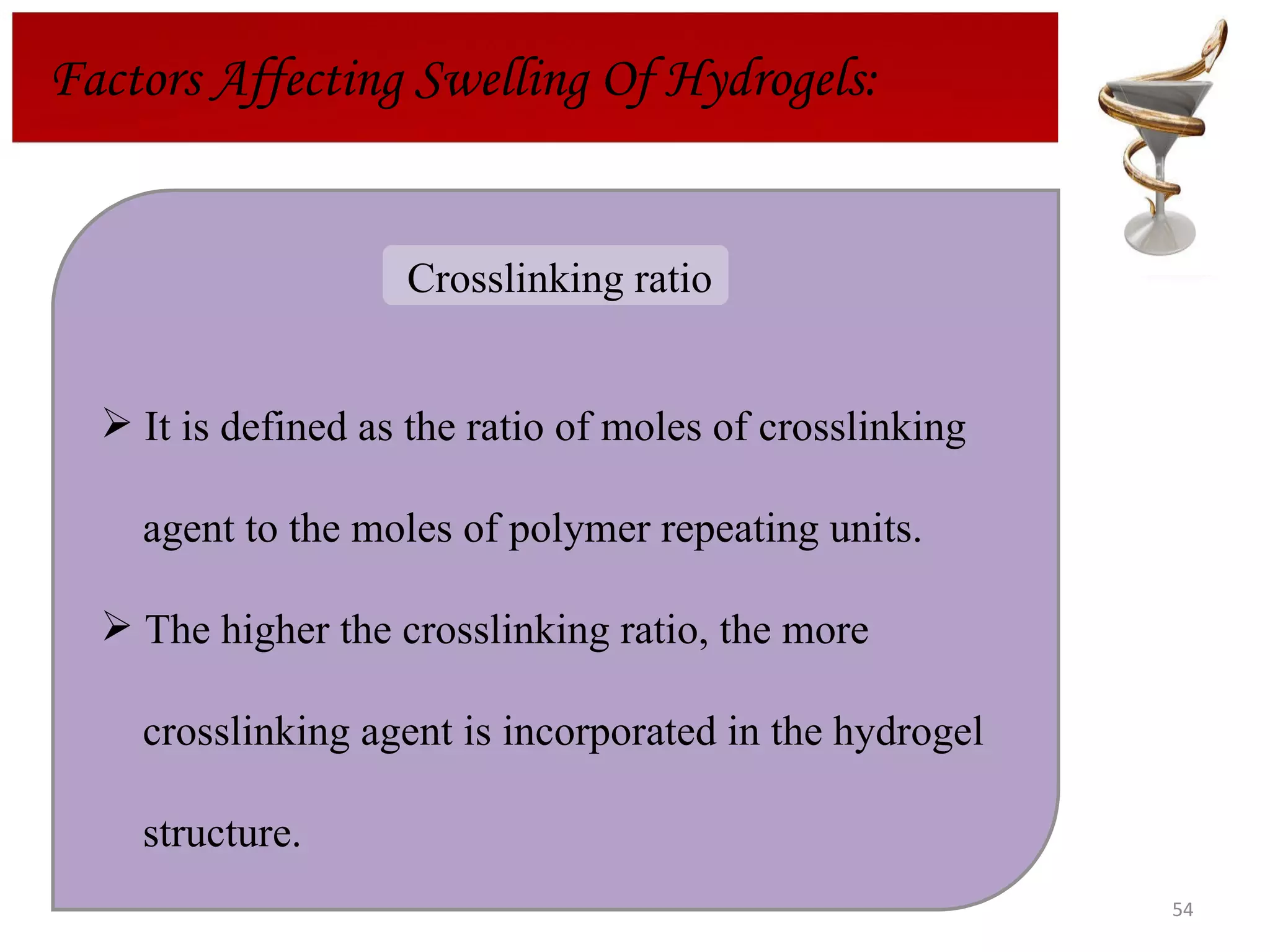 Factors Affecting Swelling Of Hydrogels: It is defined as the ratio of moles of crosslinking agent to the moles of polymer repeating units.  The higher the crosslinking ratio, the more crosslinking agent is incorporated in the hydrogel  structure. Crosslinking ratio  