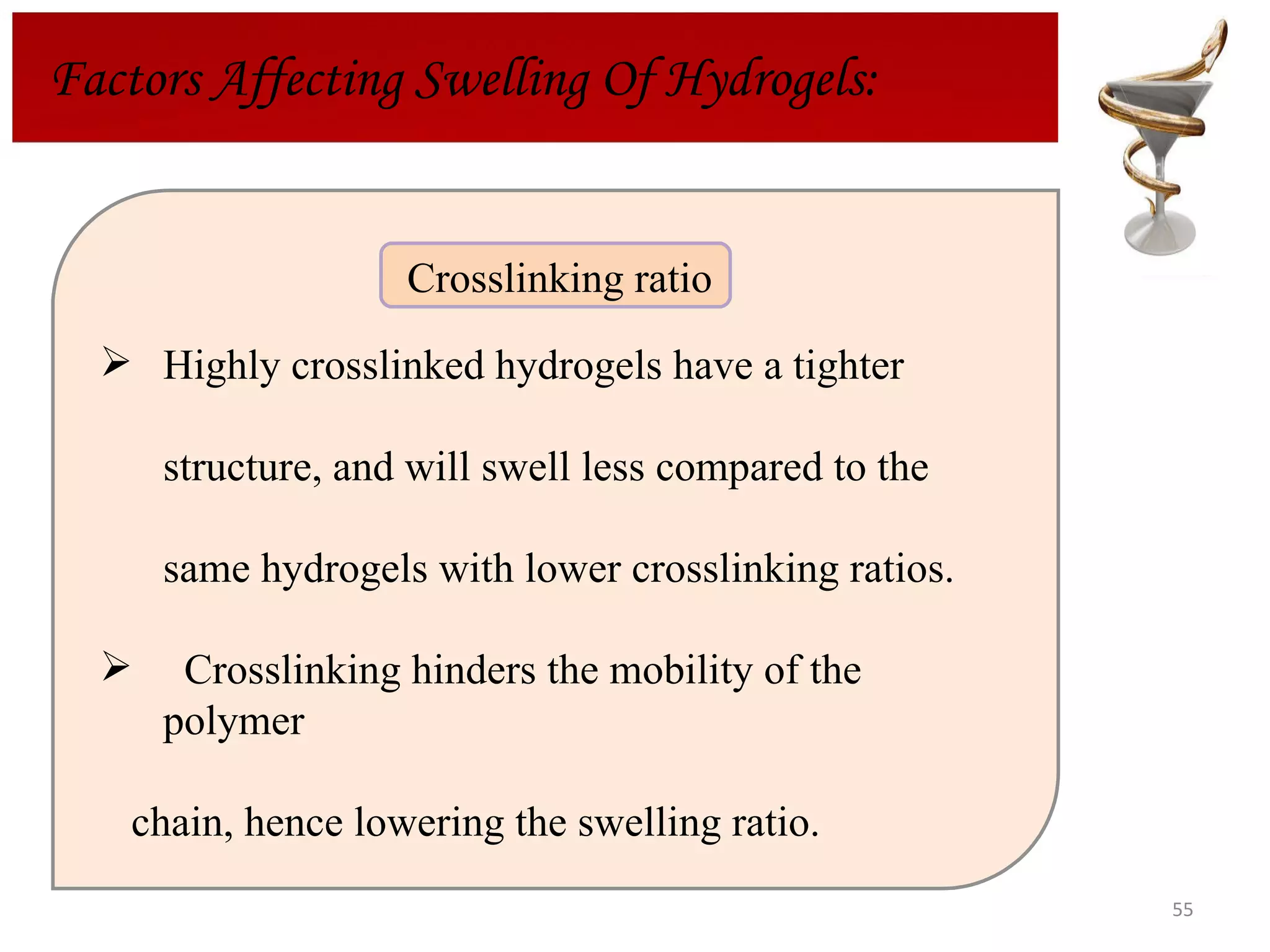 Factors Affecting Swelling Of Hydrogels: Highly crosslinked hydrogels have a tighter structure, and will swell less compared to the  same hydrogels with lower crosslinking ratios.  Crosslinking hinders the mobility of the polymer  chain, hence lowering the swelling ratio. Crosslinking ratio  
