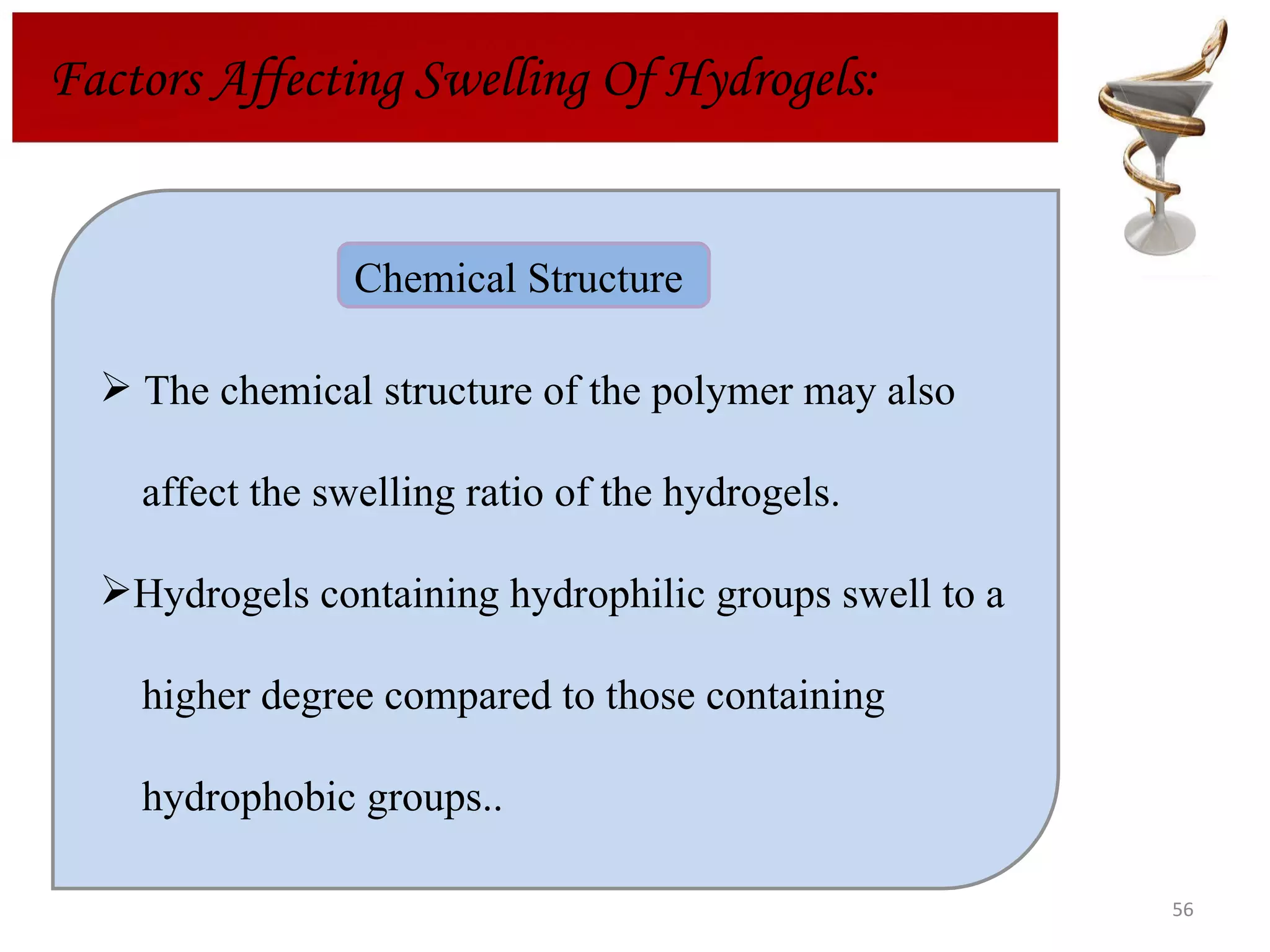 Factors Affecting Swelling Of Hydrogels: The chemical structure of the polymer may also  affect the swelling ratio of the hydrogels.  Hydrogels containing hydrophilic groups swell to a  higher degree compared to those containing  hydrophobic groups.. Chemical Structure  