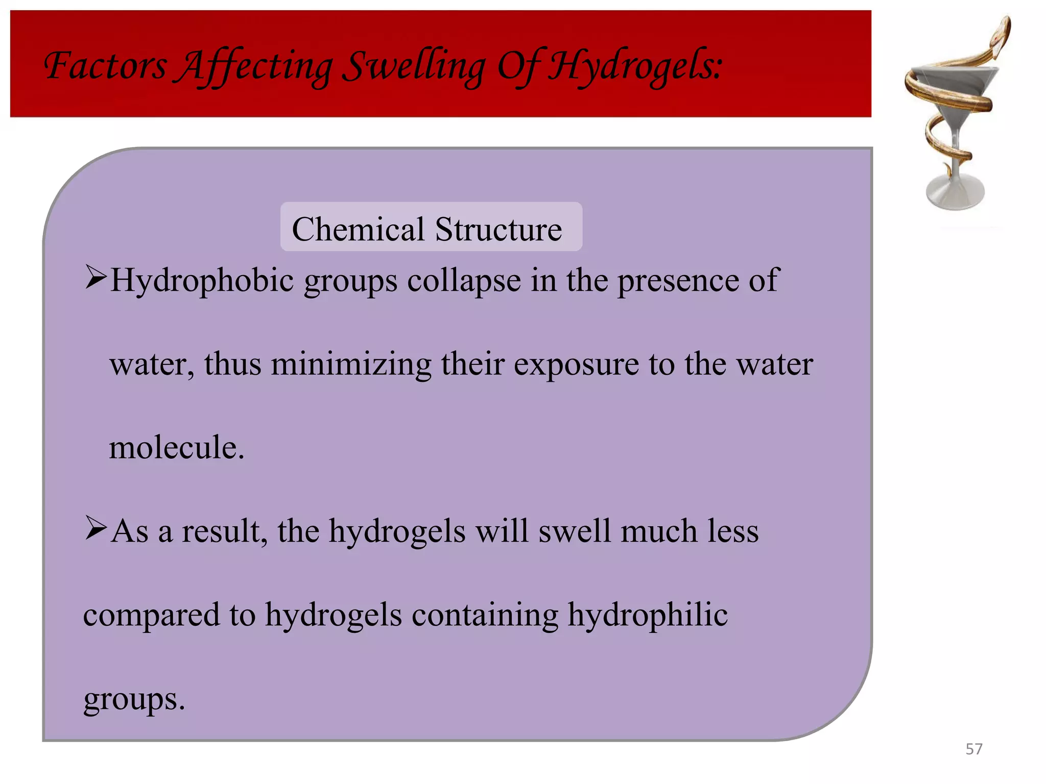 Factors Affecting Swelling Of Hydrogels: Hydrophobic groups collapse in the presence of water, thus minimizing their exposure to the water  molecule.  As a result, the hydrogels will swell much less  compared to hydrogels containing hydrophilic  groups. Chemical Structure  