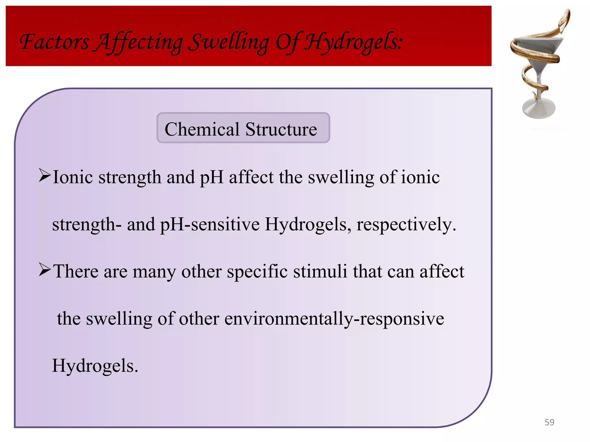Factors Affecting Swelling Of Hydrogels: Ionic strength and pH affect the swelling of ionic  strength- and pH-sensitive Hydrogels, respectively. There are many other specific stimuli that can affect the swelling of other environmentally-responsive  Hydrogels. Chemical Structure  