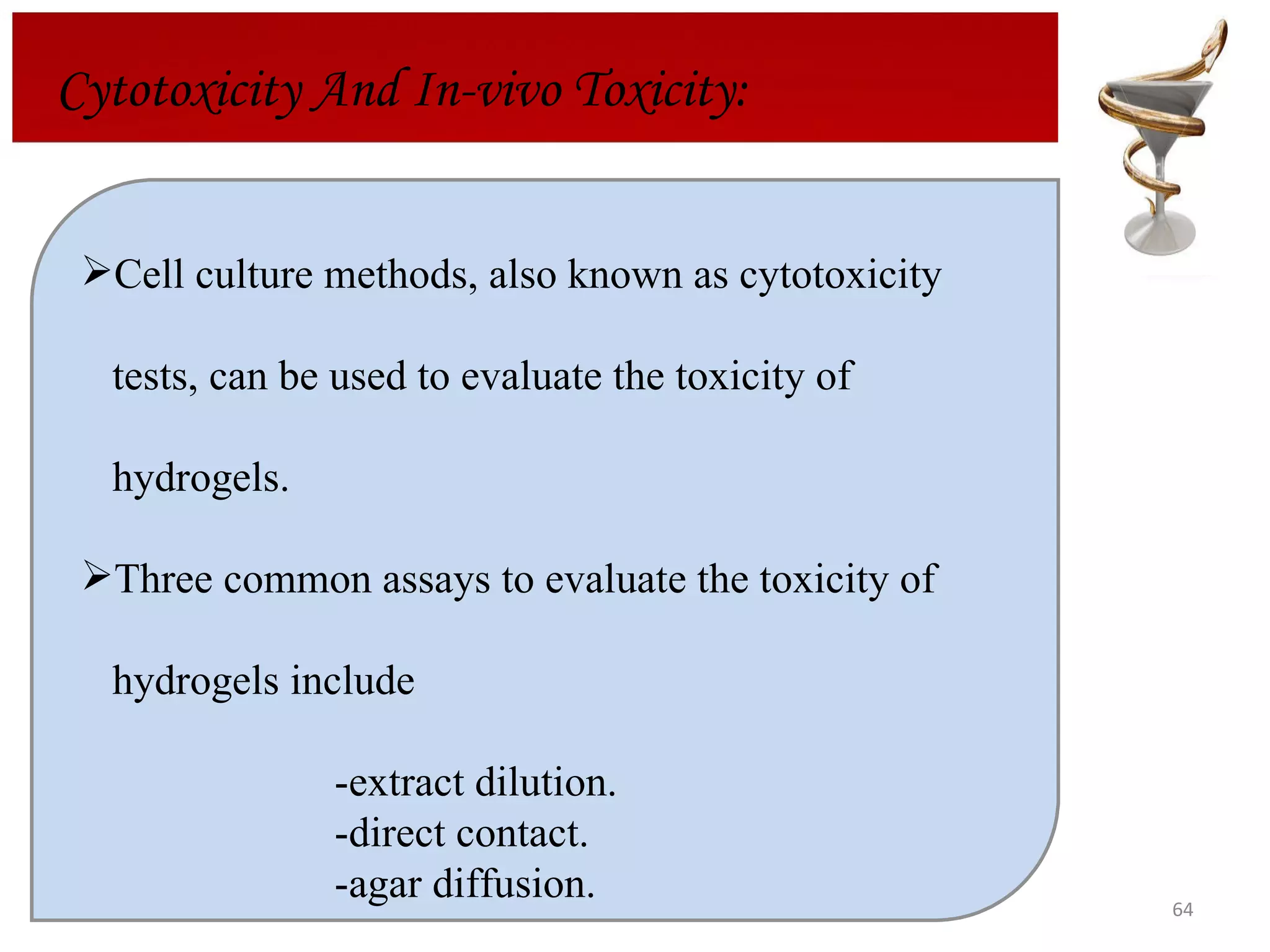 Cytotoxicity And In-vivo Toxicity: Cell culture methods, also known as cytotoxicity  tests, can be used to evaluate the toxicity of  hydrogels.  Three common assays to evaluate the toxicity of  hydrogels include -extract dilution.  -direct contact. -agar diffusion.  