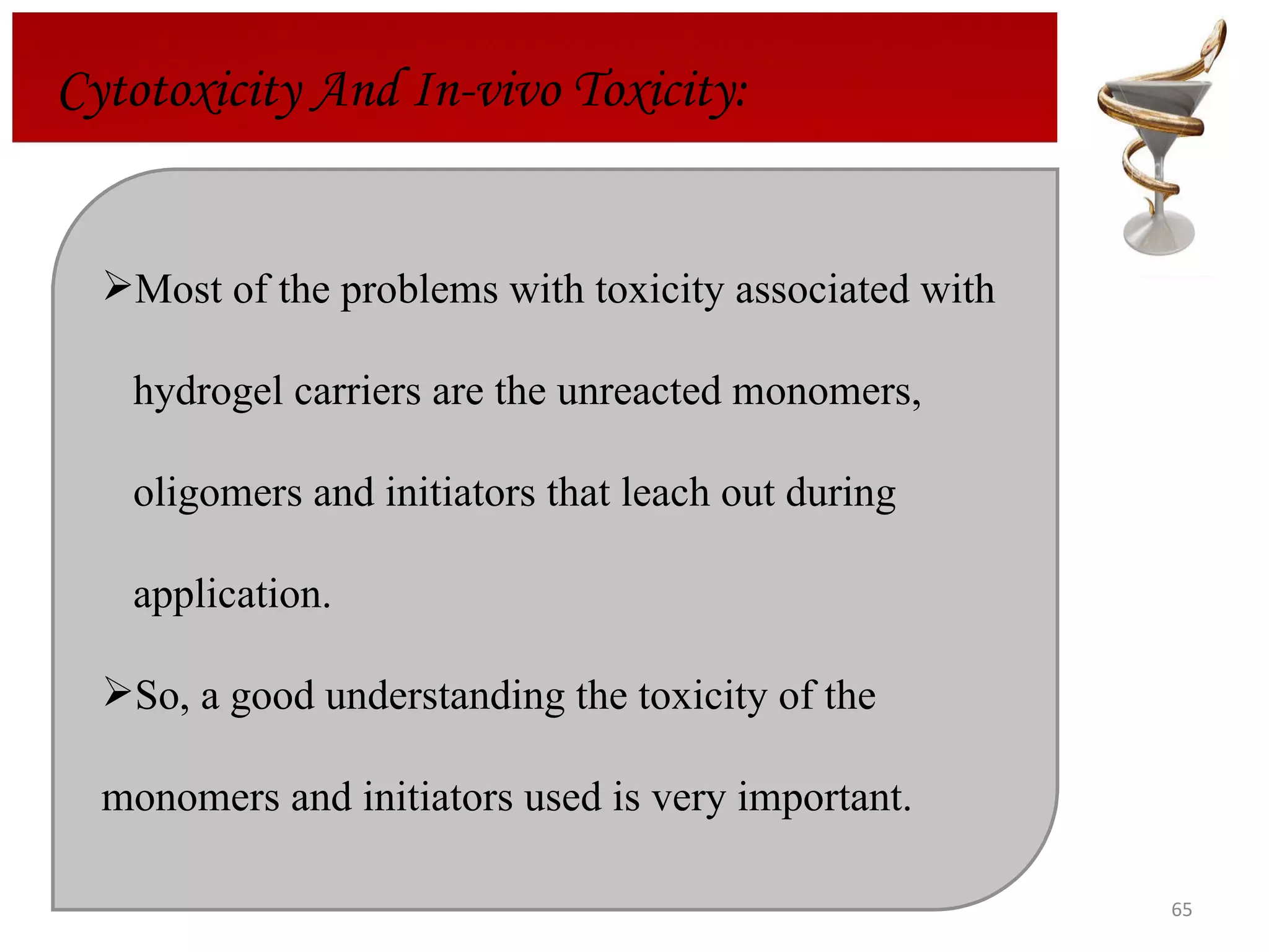 Cytotoxicity And In-vivo Toxicity: Most of the problems with toxicity associated with  hydrogel carriers are the unreacted monomers,  oligomers and initiators that leach out during  application.  So, a good understanding the toxicity of the monomers and initiators used is very important. 