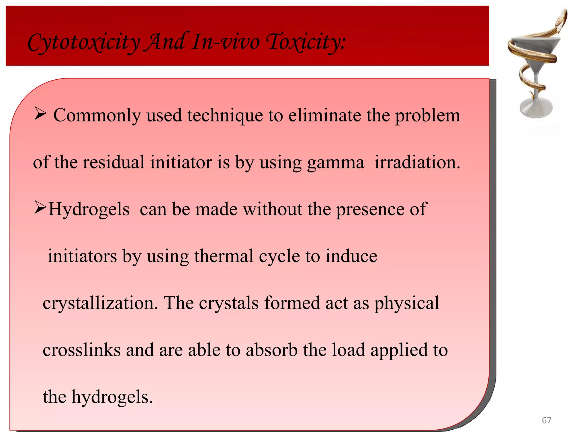 Cytotoxicity And In-vivo Toxicity: Commonly used technique to eliminate the problem of the residual initiator is by using gamma  irradiation.  Hydrogels  can be made without the presence of  initiators by using thermal cycle to induce  crystallization. The crystals formed act as physical  crosslinks and are able to absorb the load applied to the hydrogels. 