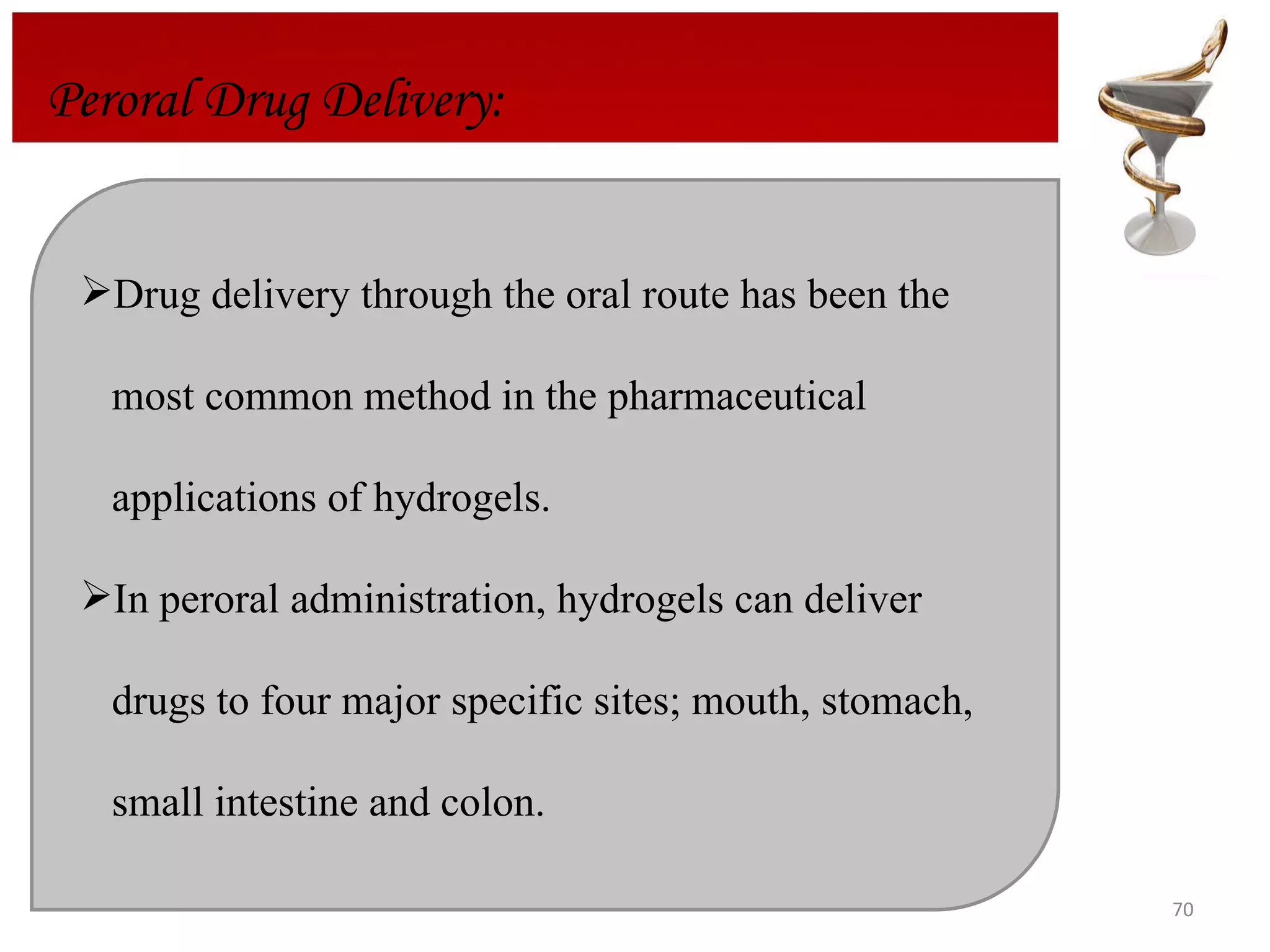 Drug delivery through the oral route has been the  most common method in the pharmaceutical  applications of hydrogels.  In peroral administration, hydrogels can deliver drugs to four major specific sites; mouth, stomach,  small intestine and colon.  Peroral Drug Delivery: 