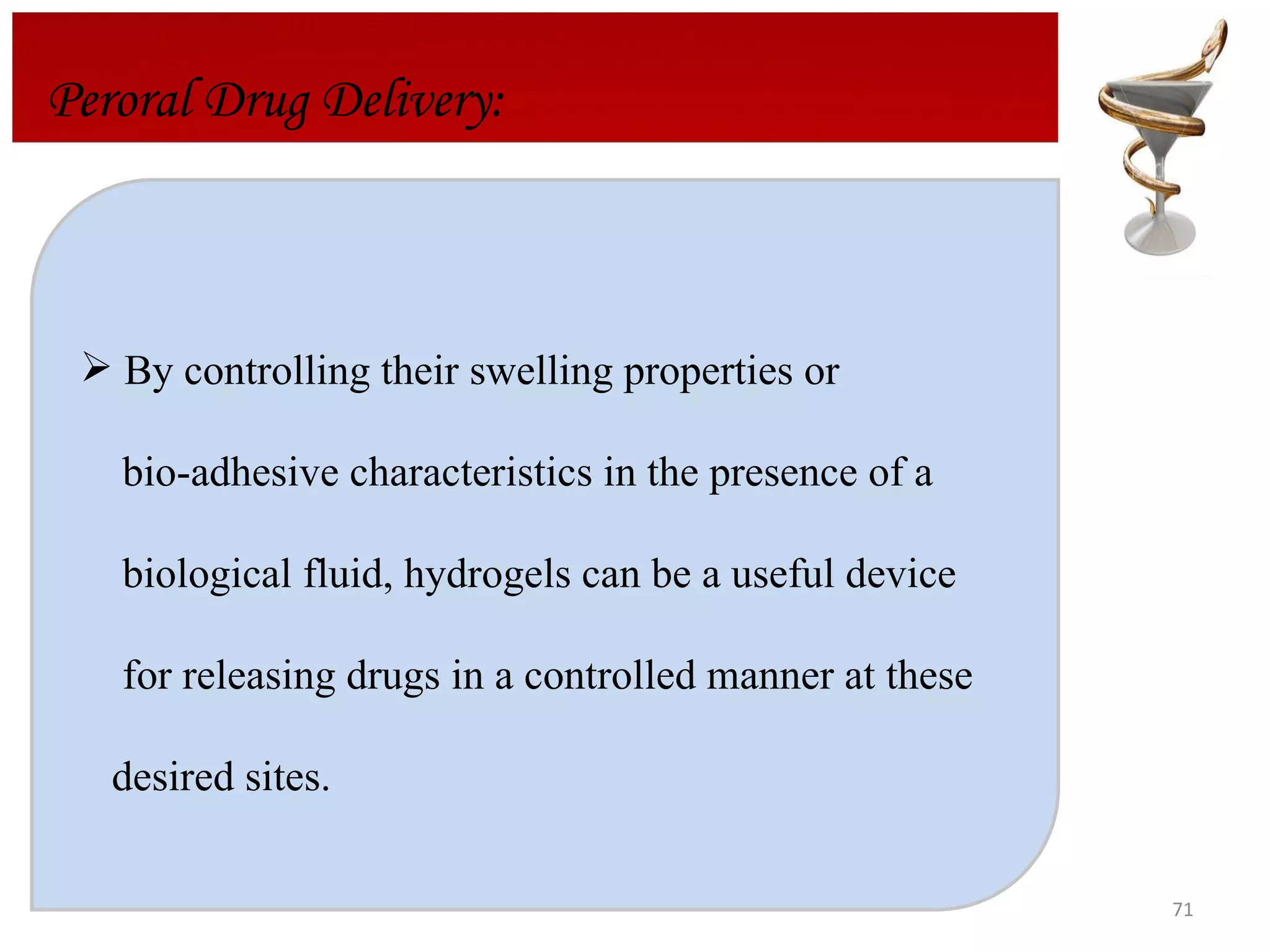 By controlling their swelling properties or  bio-adhesive characteristics in the presence of a  biological fluid, hydrogels can be a useful device  for releasing drugs in a controlled manner at these  desired sites.  Peroral Drug Delivery: 
