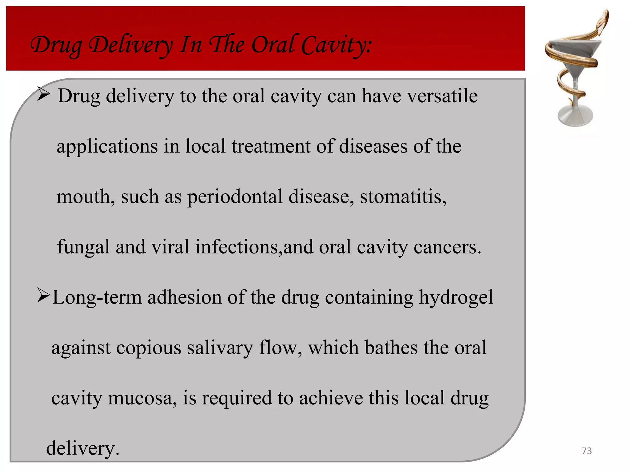 Drug delivery to the oral cavity can have versatile  applications in local treatment of diseases of the  mouth, such as periodontal disease, stomatitis,  fungal and viral infections,and oral cavity cancers.  Long-term adhesion of the drug containing hydrogel  against copious salivary flow, which bathes the oral  cavity mucosa, is required to achieve this local drug  delivery.  Drug Delivery In The Oral Cavity: 