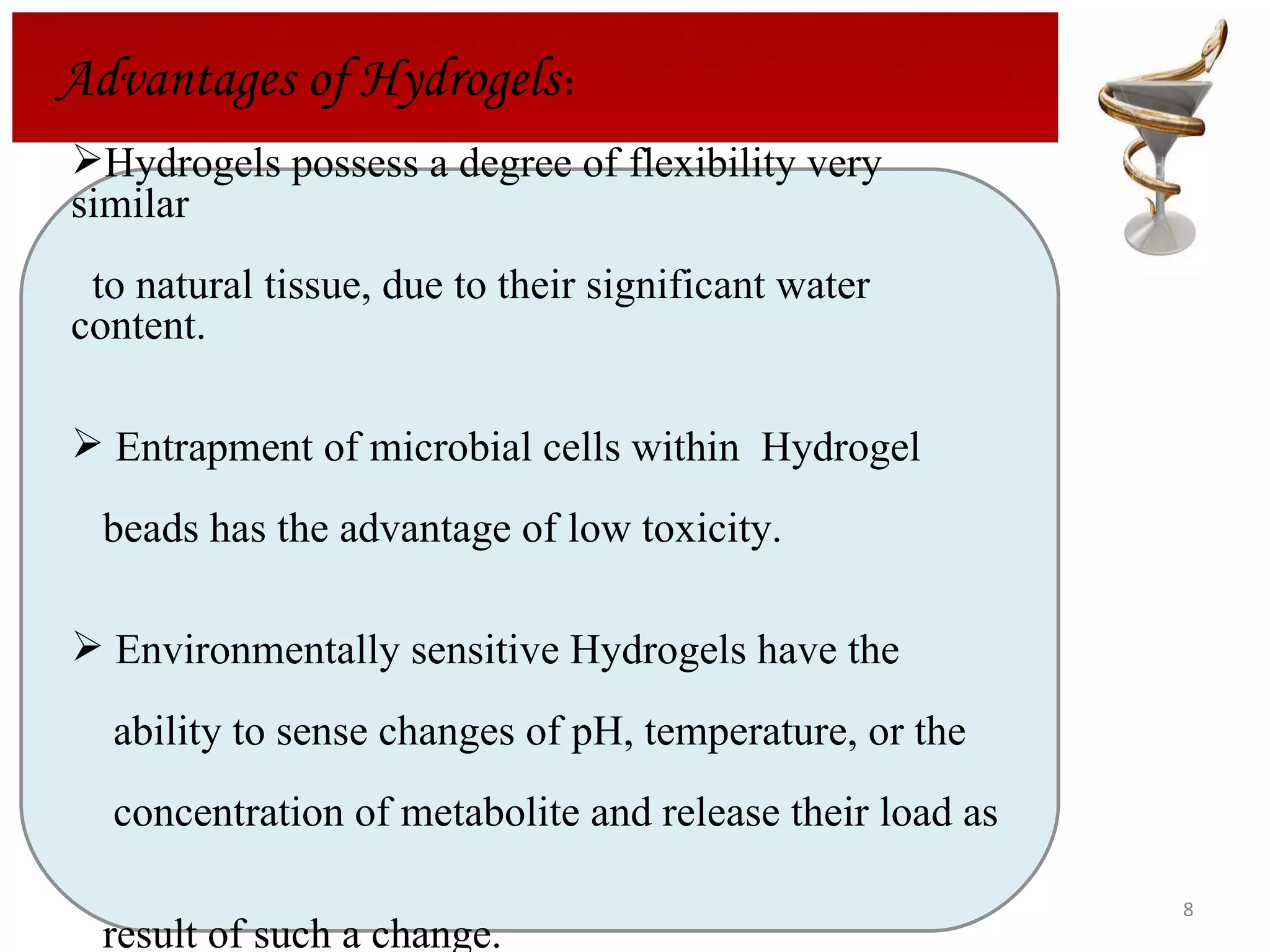 Advantages of Hydrogels : Hydrogels possess a degree of flexibility very similar  to natural tissue, due to their significant water content. Entrapment of microbial cells within  Hydrogel  beads has the advantage of low toxicity. Environmentally sensitive Hydrogels have the  ability to sense changes of pH, temperature, or the  concentration of metabolite and release their load as  result of such a change. 