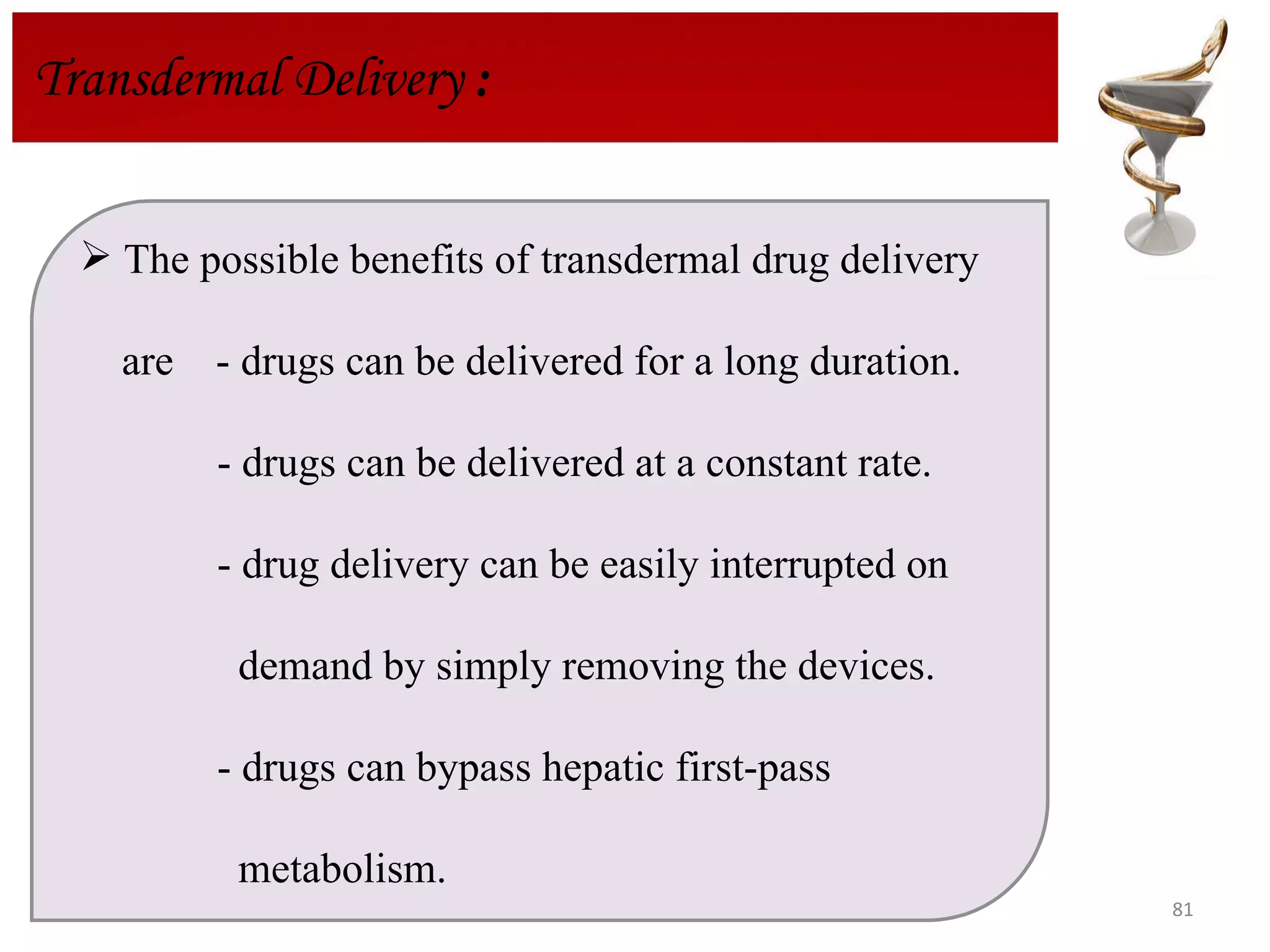 Transdermal Delivery  : The possible benefits of transdermal drug delivery  are  - drugs can be delivered for a long duration.    - drugs can be delivered at a constant rate.  - drug delivery can be easily interrupted on  demand by simply removing the devices. - drugs can bypass hepatic first-pass  metabolism. 