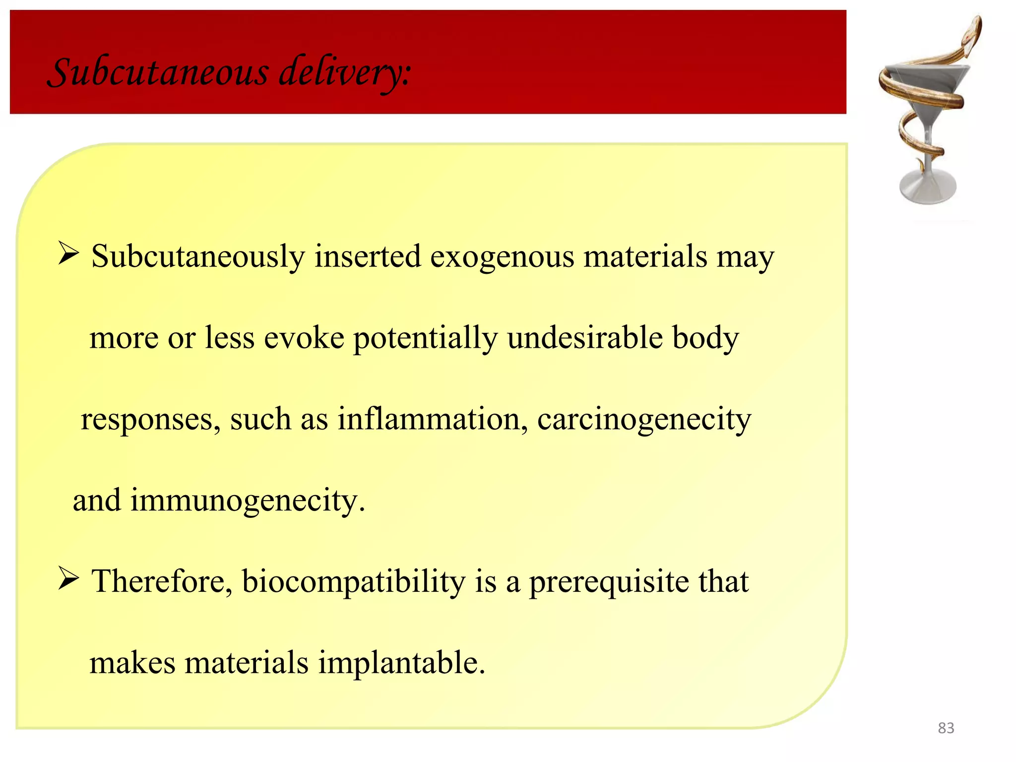 Subcutaneous delivery: Subcutaneously inserted exogenous materials may  more or less evoke potentially undesirable body  responses, such as inflammation, carcinogenecity and immunogenecity.  Therefore, biocompatibility is a prerequisite that  makes materials implantable.  