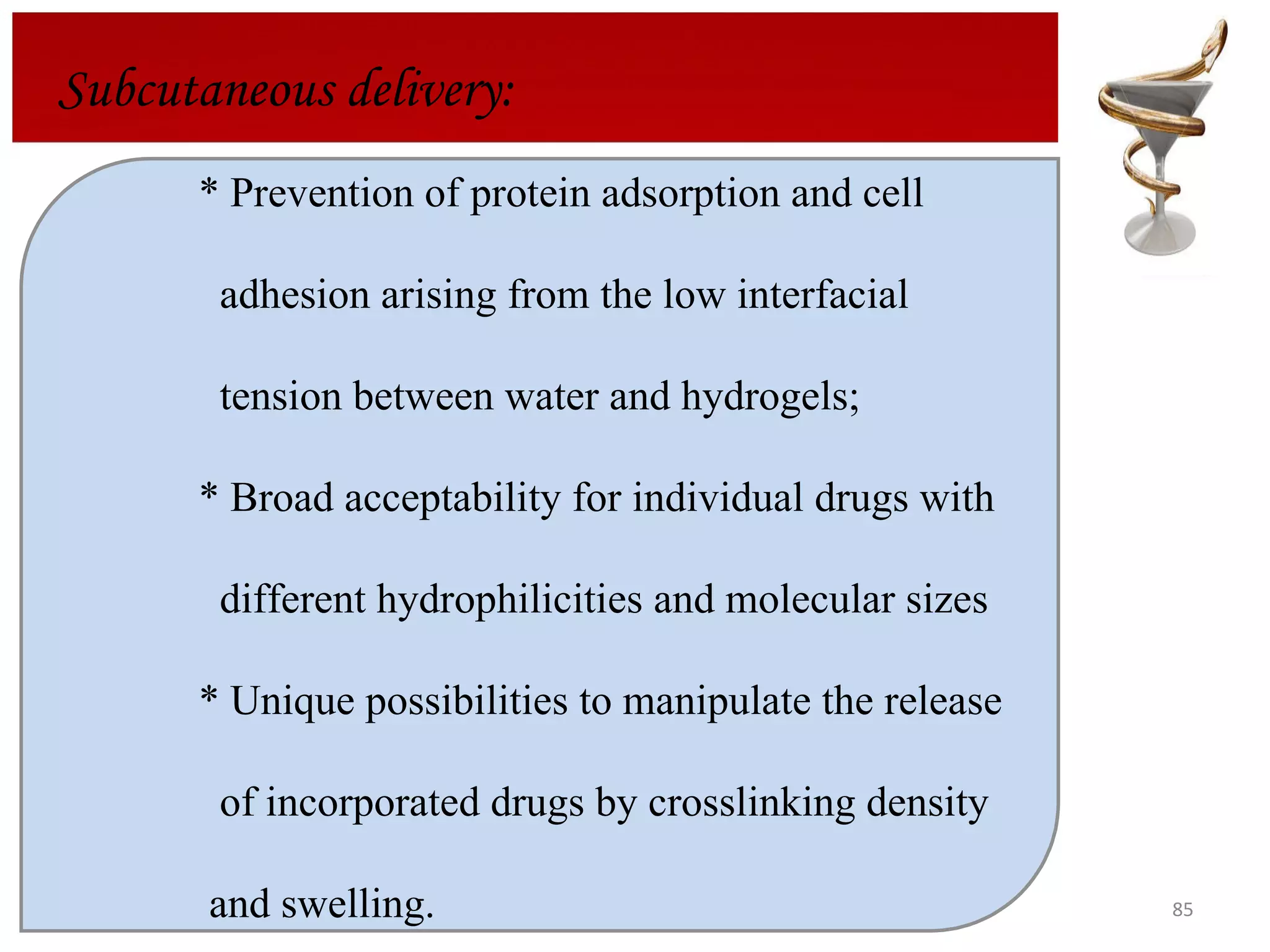 Subcutaneous delivery: * Prevention of protein adsorption and cell    adhesion arising from the low interfacial    tension between water and hydrogels;  * Broad acceptability for individual drugs with    different hydrophilicities and molecular sizes * Unique possibilities to manipulate the release      of incorporated drugs by crosslinking density    and swelling. 