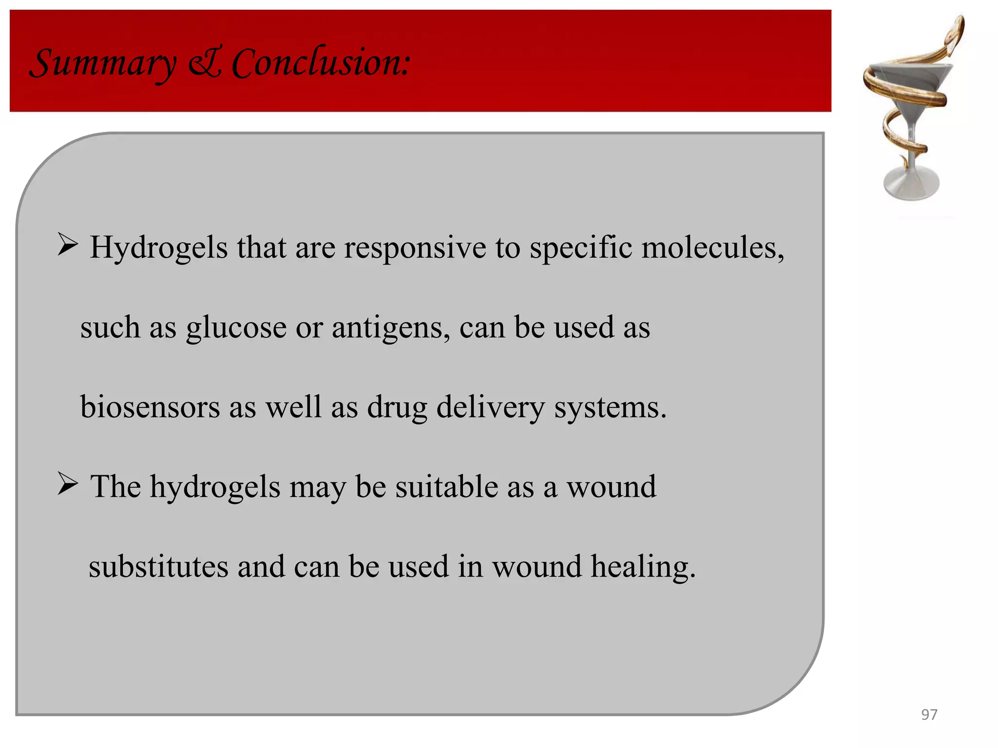 Summary & Conclusion:  Hydrogels that are responsive to specific molecules,  such as glucose or antigens, can be used as  biosensors as well as drug delivery systems.  The hydrogels may be suitable as a wound  substitutes and can be used in wound healing.  