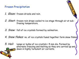 Frozen Precipitation
1. Glaze: frozen drizzle and rain.
2. Sleet: frozen rain drops cooled to ice stage through air at sub-
freeing temperature.
3. Snow: fall of ice crystals formed by sulimation.
4. Snow flakes: no. of ice crystals fused together form snow flakes.
5. Hail: lumps or bulbs of ice crystals > 5 mm dia. Formed by
alternate freezing and melting as they are carried up and
down in highly turbulent air currents.
 