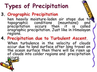 3. Orographic Precipitation
hen heavily moisture-laden air stops due to
topographic conditions (mountains) and
precipitation occurs then it is called
orographic precipitation. Just like in Himalayan
regions.
4. Precipitation due to Turbulent Ascent.
When turbulence in the velocity of clouds
occur due to land surface after long travel on
the ocean surface then there will be risen up
of clouds into colder regions and precipitation
occurs.
Types of Precipitation
 
