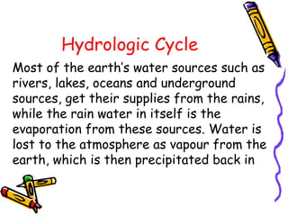 Hydrologic Cycle
Most of the earth’s water sources such as
rivers, lakes, oceans and underground
sources, get their supplies from the rains,
while the rain water in itself is the
evaporation from these sources. Water is
lost to the atmosphere as vapour from the
earth, which is then precipitated back in
 
