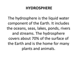 HYDROSPHERE
The hydrosphere is the liquid water
component of the Earth. It includes
the oceans, seas, lakes, ponds, rivers
and streams. The hydrosphere
covers about 70% of the surface of
the Earth and is the home for many
plants and animals.
 
