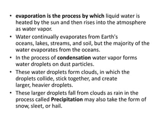 • evaporation is the process by which liquid water is
heated by the sun and then rises into the atmosphere
as water vapor.
• Water continually evaporates from Earth's
oceans, lakes, streams, and soil, but the majority of the
water evaporates from the oceans.
• In the process of condensation water vapor forms
water droplets on dust particles.
• These water droplets form clouds, in which the
droplets collide, stick together, and create
larger, heavier droplets.
• These larger droplets fall from clouds as rain in the
process called Precipitation may also take the form of
snow, sleet, or hail.
 