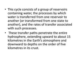 • This cycle consists of a group of reservoirs
containing water, the processes by which
water is transferred from one reservoir to
another (or transformed from one state to
another), and the rates of transfer associated
with such processes.
• These transfer paths penetrate the entire
hydrosphere, extending upward to about 15
kilometres in the Earth’s atmosphere and
downward to depths on the order of five
kilometres in its crust.
 